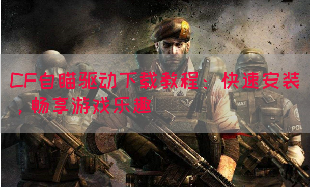CF自瞄驱动下载教程：快速安装，畅享游戏乐趣