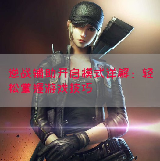 逆战辅助开启模式详解：轻松掌握游戏技巧