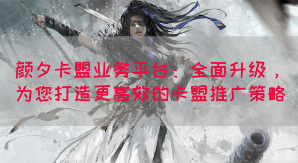 颜夕卡盟业务平台：全面升级，为您打造更高效的卡盟推广策略