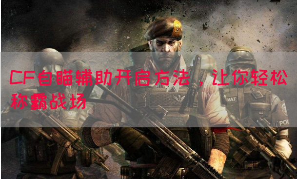 CF自瞄辅助开启方法，让你轻松称霸战场