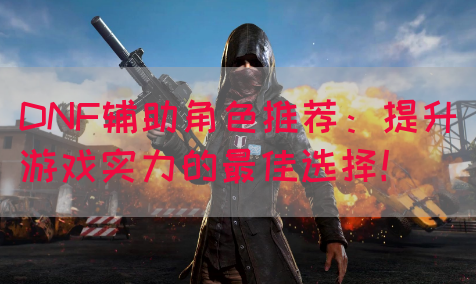 DNF辅助角色推荐：提升游戏实力的最佳选择！