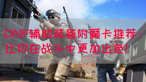 DNF辅助装备附魔卡推荐：让你在战斗中更加出色！