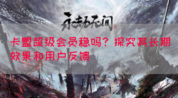 卡盟超级会员稳吗？探究其长期效果和用户反馈
