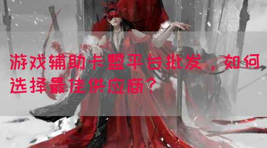 游戏辅助卡盟平台批发，如何选择最佳供应商？