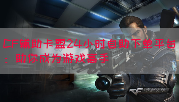 CF辅助卡盟24小时自助下单平台：助你成为游戏高手