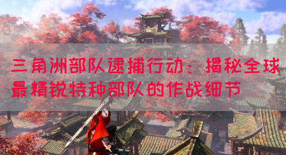三角洲部队逮捕行动：揭秘全球最精锐特种部队的作战细节