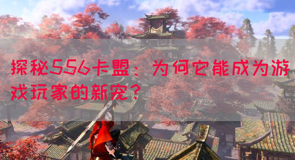 探秘556卡盟：为何它能成为游戏玩家的新宠？
