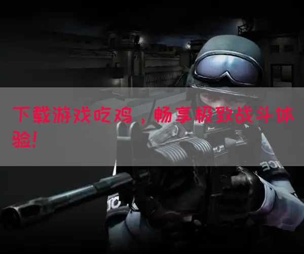 下载游戏吃鸡，畅享极致战斗体验！