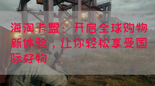 海淘卡盟：开启全球购物新体验，让你轻松享受国际好物