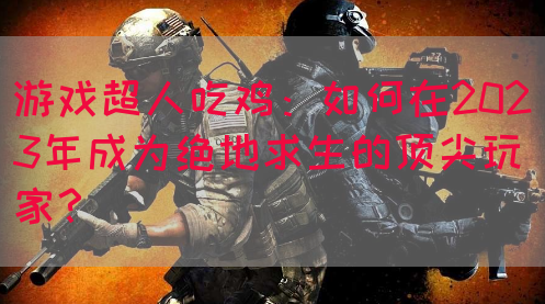 游戏超人吃鸡：如何在2023年成为绝地求生的顶尖玩家？