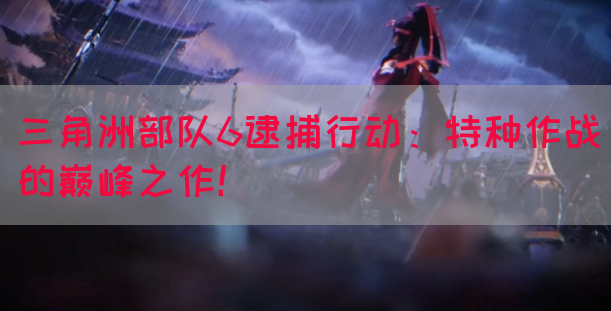 三角洲部队6逮捕行动：特种作战的巅峰之作！