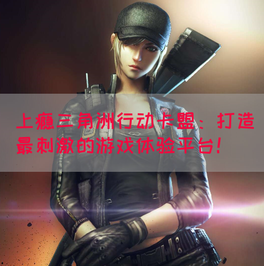 上瘾三角洲行动卡盟：打造最刺激的游戏体验平台！