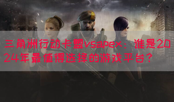 三角洲行动卡盟vsapex：谁是2024年最值得选择的游戏平台？