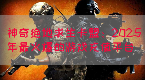 神奇绝地求生卡盟：2025年最火爆的游戏充值平台